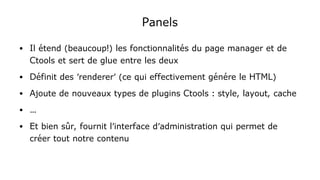 Panels
● Il étend (beaucoup!) les fonctionnalités du page manager et de
Ctools et sert de glue entre les deux
● Définit des 'renderer' (ce qui effectivement génére le HTML)
● Ajoute de nouveaux types de plugins Ctools : style, layout, cache
● …
● Et bien sûr, fournit l'interface d'administration qui permet de
créer tout notre contenu
 