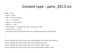 Content type : paris_2013.inc
$plugin = array(
'single' => TRUE,
'title' => t('Infos utilisateurs'),
'icon' => 'icon_test.png',
'category' => t('Paris 2013'),
'defaults' => array(),
'render callback' => 'panelstalk_paris_2013_content_type_render',
'required context' => array(
new ctools_context_optional(t('User ID'), 'user') //@see argument uid.inc @see node.inc
),
);
function panelstalk_paris_2013_content_type_render($subtype, $conf, $panel_args, $context)
function panelstalk_paris_2013_content_type_admin_title($subtype, $conf)
function panelstalk_paris_2013_content_type_edit_form($form, &$form_state)
function panelstalk_paris_2013_content_type_edit_form_submit($form, &$form_state)
 