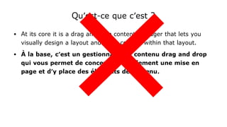 Qu'est-ce que c'est ?
● At its core it is a drag and drop content manager that lets you
visually design a layout and place content within that layout.
● À la base, c'est un gestionnaire de contenu drag and drop
qui vous permet de concevoir visuellement une mise en
page et d'y place des éléments de contenu.
 