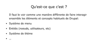 Qu'est-ce que c'est ?
Il faut le voir comme une manière différente de faire interagir
ensemble les éléments et concepts habituels de Drupal:
● Système de menu
● Entités (noeuds, utilisateurs, etc)
● Système de thème
● …
 