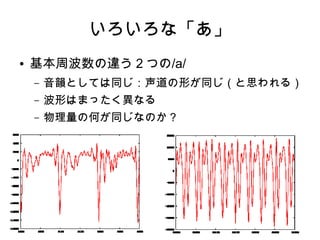 いろいろな「あ」
● 基本周波数の違う２つの/a/
– 音韻としては同じ：声道の形が同じ（と思われる）
– 波形はまったく異なる
– 物理量の何が同じなのか？
 
