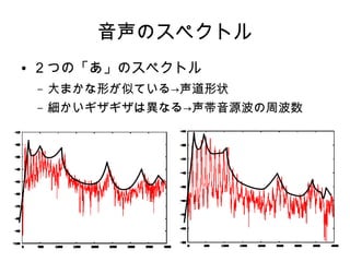 音声のスペクトル
● ２つの「あ」のスペクトル
– 大まかな形が似ている→声道形状
– 細かいギザギザは異なる→声帯音源波の周波数
 