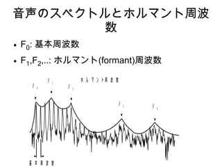 音声のスペクトルとホルマント周波
数
● F0: 基本周波数
● F1,F2,..: ホルマント(formant)周波数
基 本 周 波 数
ホ ル マ ン ト 周 波 数
F 0
F 1
F 2
F 3 F 4
 