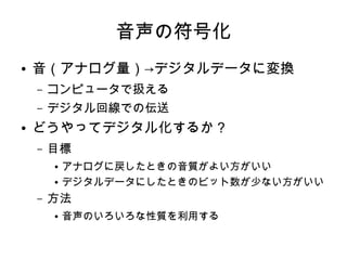 音声の符号化
● 音（アナログ量）→デジタルデータに変換
– コンピュータで扱える
– デジタル回線での伝送
● どうやってデジタル化するか？
– 目標
● アナログに戻したときの音質がよい方がいい
● デジタルデータにしたときのビット数が少ない方がいい
– 方法
● 音声のいろいろな性質を利用する
 