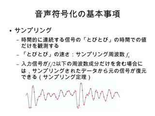 音声符号化の基本事項
● サンプリング
– 時間的に連続する信号の「とびとび」の時間での値
だけを観測する
– 「とびとび」の速さ：サンプリング周波数 fs
– 入力信号がfs/2以下の周波数成分だけを含む場合に
は，サンプリングされたデータから元の信号が復元
できる（サンプリング定理）
 