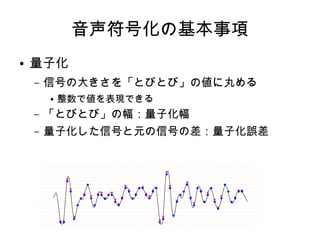音声符号化の基本事項
● 量子化
– 信号の大きさを「とびとび」の値に丸める
● 整数で値を表現できる
– 「とびとび」の幅：量子化幅
– 量子化した信号と元の信号の差：量子化誤差
 