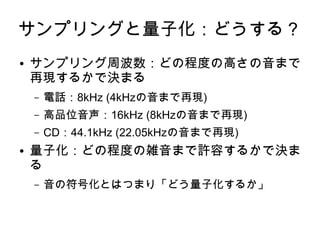 サンプリングと量子化：どうする？
● サンプリング周波数：どの程度の高さの音まで
再現するかで決まる
– 電話：8kHz (4kHzの音まで再現)
– 高品位音声：16kHz (8kHzの音まで再現)
– CD：44.1kHz (22.05kHzの音まで再現)
● 量子化：どの程度の雑音まで許容するかで決ま
る
– 音の符号化とはつまり「どう量子化するか」
 
