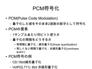 PCM符号化
● PCM(Pulse Code Modulation)
– 量子化した値をそのまま2進数の数字として符号化
● PCMの要素
– 1サンプルあたり何ビット使うか
– 量子化の間隔をどうするか
● 等間隔に量子化：線形量子化(linear quantization)
● 等しくない間隔で量子化：非線形量子化(nonlinear
quant.)
● PCM符号の例
– CD:16bit線形量子化
– VoIP(G.711): 8bit 非線形量子化
 