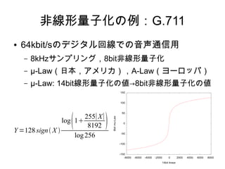 非線形量子化の例：G.711
● 64kbit/sのデジタル回線での音声通信用
– 8kHzサンプリング，8bit非線形量子化
– μ-Law（日本，アメリカ），A-Law（ヨーロッパ）
– μ-Law: 14bit線形量子化の値→8bit非線形量子化の値
Y =128 sign X 
log1
255∣X∣
8192 
log256
-150
-100
-50
0
50
100
150
-8000 -6000 -4000 -2000 0 2000 4000 6000 8000
8bitmu-Law
14bit linear
 