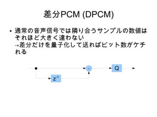 差分PCM (DPCM)
● 通常の音声信号では隣り合うサンプルの数値は
それほど大きく違わない
→差分だけを量子化して送ればビット数がケチ
れる
-
z-1
Q
 