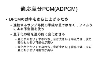 適応差分PCM(ADPCM)
● DPCMの効率をさらに上げるため
– 連続するサンプル間の単純な差ではなく，フィルタ
による予測値を使う
– 量子化の幅を適応的に変化させる
● 変化が大きい（すなわち，音が大きい）時点では，次の
変化も大きい可能性が高い
● 変化が小さい（すなわち，音が小さい）時点では，次の
変化も小さい可能性が高い
 