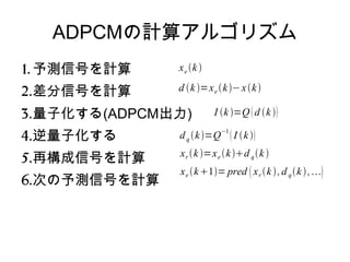 ADPCMの計算アルゴリズム
1. 予測信号を計算
2.差分信号を計算
3.量子化する(ADPCM出力)
4.逆量子化する
5.再構成信号を計算
6.次の予測信号を計算
xe k 
d k =xe k−xk
I k =Q d k 
dq k=Q−1
 I k
xr k=xe kd qk 
xe k1= pred xr k ,d qk,
 