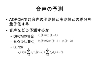 音声の予測
● ADPCMでは音声の予測値と実測値との差分を
量子化する
● 音声をどう予測するか
– DPCMの場合
– もう少し賢く
– G.726
xe k =xr k−1
xe k=2 xr k−1−xr k−2
xe k=∑
i=1
2
ai xr k−i∑
i=1
6
bi d qk−i
 