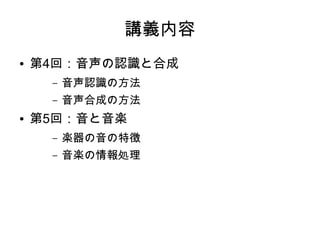 講義内容
● 第4回：音声の認識と合成
– 音声認識の方法
– 音声合成の方法
● 第5回：音と音楽
– 楽器の音の特徴
– 音楽の情報処理
 