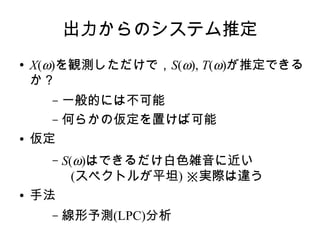 出力からのシステム推定
● X(ω)を観測しただけで，S(ω), T(ω)が推定できる
か？
– 一般的には不可能
– 何らかの仮定を置けば可能
● 仮定
– S(ω)はできるだけ白色雑音に近い
(スペクトルが平坦) ※実際は違う
● 手法
– 線形予測(LPC)分析
 