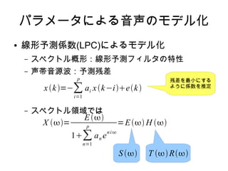 パラメータによる音声のモデル化
● 線形予測係数(LPC)によるモデル化
– スペクトル概形：線形予測フィルタの特性
– 声帯音源波：予測残差
– スペクトル領域では
xk=−∑
i=1
p
ai xk−iek
X =
E
1∑
n=1
p
an e
ni
=E H 
S  T R
残差を最小にする
ように係数を推定
 