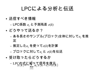 LPCによる分析と伝送
● 送信すべき情報
– LPC係数 ai と予測残差 e(k)
● どうやって送るか？
– ある長さのサンプル(ブロック)全体に対してai を推
定
– 推定したai を使ってe(k)を計算
– ブロックに対してai と e(k)を伝送
● 受け取ったらどうするか
– LPCの式に従って信号を復元
xk=−∑
i=1
p
ai xk−iek
 
