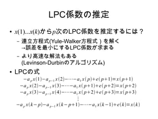 LPC係数の推定
● x(1)...x(k)からp次のLPC係数を推定するには？
– 連立方程式(Yule-Walker方程式）を解く
→誤差を最小にするLPC係数が求まる
– より高速な解法もある
(Levinson-Durbinのアルゴリズム)
● LPCの式
−a p x1−ap−1 x2−⋯−a1 x pe p1=x p1
−ap x2−ap−1 x3−⋯−a1 x p1e p2=x p2
−ap x3−ap−1 x4−⋯−a1 x p2e p3=x p3
⋮
−ap xk− p−a p−1 xk− p1−⋯−a1 xk−1ek=xk
 