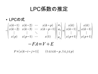 LPC係数の推定
● LPCの式
−

xk−1 xk−2 ⋯ xk− p
xk−2 xk−3 ⋯ xk− p−1
⋮ ⋮ ⋱ ⋮
x p x p−1 ⋯ x1

a1
a2
⋮
ap
=

xk
xk−1
⋮
x p1


ek 
ek−1
⋮
e p1

−FA=V E
F={xk−i− j1} 1≤i≤k− p ,1≤ j≤ p
 