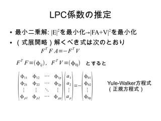 LPC係数の推定
● 最小二乗解: |E|2
を最小化→|FA+V|2
を最小化
● （式展開略）解くべき式は次のとおり
F
T
F A=−F
T
V
F
T
F=ij, F
T
V =0j とすると

11 12 ⋯ 1p
21 22 ⋯ 2p
⋮ ⋮ ⋱ ⋮
p1 p2 ⋯ pp

a1
a2
⋮
ap
=−

01
02
⋮
0p
 Yule-Walker方程式
（正規方程式）
 