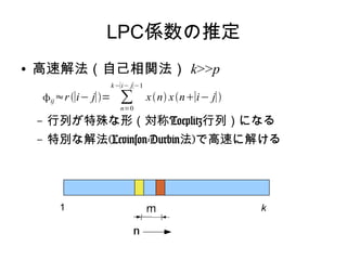 LPC係数の推定
● 高速解法（自己相関法） k>>p
– 行列が特殊な形（対称Toeplitz行列）になる
– 特別な解法(Levinson-Durbin法)で高速に解ける
ij≈r∣i− j∣= ∑
n=0
k−∣i− j∣−1
xn xn∣i− j∣
1 k
 