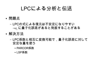 LPCによる分析と伝送
● 問題点
– LPCの式による復元は不安定になりやすい
→ai に量子化誤差があると発振することがある
● 解決方法
– LPC係数と相互に変換可能で，量子化誤差に対して
安定な量を使う
● PARCOR係数
● LSP係数
 