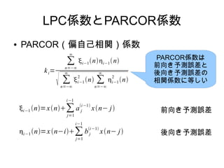 LPC係数とPARCOR係数
● PARCOR（偏自己相関）係数
ki=
∑
n=−∞
∞
i−1ni−1n
 ∑
n=−∞
∞
i−1
2
n ∑
n=−∞
∞
i−1
2
n
i−1 n=xn∑
j=1
i−1
a j
i−1
xn− j
i−1n=xn−i∑
j=1
i−1
bj
i−1
xn− j
前向き予測誤差
後向き予測誤差
PARCOR係数は
前向き予測誤差と
後向き予測誤差の
相関係数に等しい
 