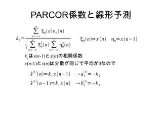 PARCOR係数と線形予測
k1=
∑
n=−∞
∞
0n0n
 ∑
n=−∞
∞
0
2
n ∑
n=−∞
∞
0
2
n
0n=xn 0=xn−1
k1
はx(n-1)とx(n)の相関係数
x(n-1)とx(n)は分散が同じで平均が0なので
x
1
n=k1 xn−1 a1
1
=−k1
x1
n−1=k1 xn b1
1
=−k1
 