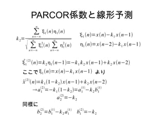 PARCOR係数と線形予測
k2=
∑
n=−∞
∞
1 n1n
 ∑
n=−∞
∞
1
2
n ∑
n=−∞
∞
1
2
n
1
2
n=k2 1n−1=−k1 k2 xn−1k2 xn−2
1 n=xn−k1 xn−1
1 n=xn−2−k1 xn−1
ここで1 n=xn−k1 xn−1 より
x2
n=k11−k2 xn−1k2 xn−2
a1
2
=−k11−k2=a1
1
−k2 b1
1
a2
2
=−k2
同様に
b2
2
=b1
1
−k2 a1
1
b1
2
=−k2
 