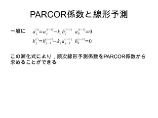 PARCOR係数と線形予測
一般に a j
i
=a j
i−1
−ki bj
i−1
a0
i−1
=0
b j
i
=bj−1
i−1
−ki a j−1
i−1
b0
i−1
=0
この漸化式により，順次線形予測係数をPARCOR係数から
求めることができる
 