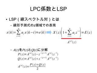 LPC係数とLSP
● LSP（線スペクトル対）とは
– 線形予測式のz領域での表現
– A(z)をP(z)とQ(z)に分解
xk∑
i=1
p
ai xk−i=ek X z
1∑
i=1
p
ai z−i
=Ez
A
 p
z
P z=A
 p
z−z
− p1
A
 p
 z
−1

Qz=A p
zz− p1
A p
z−1

A p
z=
P zQz
2
 