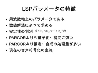 LSPパラメータの特徴
● 周波数軸上のパラメータである
● 数値解法によって求める
● 安定性の判別
● PARCORよりも量子化・補完に強い
● PARCORより推定・合成の処理量が多い
● 現在の音声符号化の主流
012⋯p
 