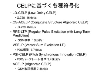 CELPに基づく各種符号化
– LD-CELP (Low-Delay CELP)
● G.728 16kbit/s
– CS-ACELP (Conjugate Structure Algebraic CELP)
● G.729 8kbit/s
– RPE-LTP (Regular Pulse Excitation with Long Term
Prediction)
● GSM標準 13kbit/s
– VSELP (Vector Sum Excitation LP)
● PDC標準 6.7kbit/s
– PSI-CELP (Pitch Synchronous Innovation CELP)
● PDCハーフレート標準 3.45kbit/s
– ACELP (Algebraic CELP)
● GSM改訂標準 7.4kbit/s
 
