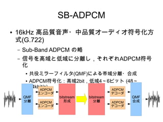 SB-ADPCM
● 16kHz 高品質音声・中品質オーディオ符号化方
式(G.722)
– Sub-Band ADPCM の略
– 信号を高域と低域に分離し，それぞれADPCM符号
化
● 共役ミラーフィルタ(QMF)による帯域分離・合成
● ADPCM符号化：高域2bit，低域4～6ビット (48～
64kbit/s)
QMF
分離
ADPCM
エンコーダ
ADPCM
エンコーダ
bitstream
形成
bitstream
分離
ADPCM
デコーダ
ADPCM
デコーダ
QMF
合成
 