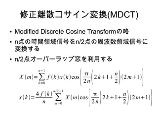 修正離散コサイン変換(MDCT)
● Modified Discrete Cosine Transformの略
● n点の時間領域信号をn/2点の周波数領域信号に
変換する
● n/2点オーバーラップ窓を利用する
X m=∑
k=0
n−1
f k xkcos
{
2n 2 k1
n
22m1
}
xk=
4 f k 
n
∑
m=0
n/2−1
X mcos
{
2n 2k1
n
22m1
}
 