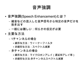 音声強調
● 音声強調(Speech Enhancement)とは？
– 雑音などの混入した音声信号から特定の音声だけを
抜き出す
– 一般には難しい：何らかの仮定が必要
● 主要な方法
– 1チャンネルの場合
● 線形な方法：ウィーナーフィルタ
● 非線形な方法：スペクトル減算
– 多チャンネルの場合
● 線形な方法：マイクロホンアレイ（遅延和アレイ等）
● 非線形な方法:多チャンネルスペクトル減算
 