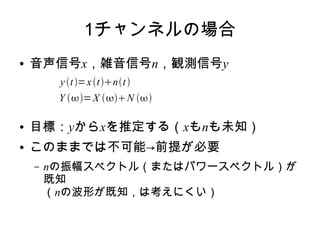 1チャンネルの場合
● 音声信号x，雑音信号n，観測信号y
● 目標：yからxを推定する（xもnも未知）
● このままでは不可能→前提が必要
– nの振幅スペクトル（またはパワースペクトル）が
既知
（nの波形が既知，は考えにくい）
yt=xtnt
Y =X N 
 