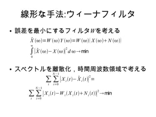 線形な手法:ウィーナフィルタ
● 誤差を最小にするフィルタWを考える
● スペクトルを離散化，時間周波数領域で考える
X =W Y =W  X N 
∫
0

∣ X − X ∣
2
d min
∑
t
∑
i=0
N−1
∣X i t− X i t∣
2
=
∑
t
∑
i=0
N−1
∣X i t−Wi  X i tNi t∣
2
min
 