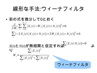 線形な手法:ウィーナフィルタ
● 前の式を微分して0とおく
X(t)とN(t)が無相関と仮定すれば よ
り
∂
∂Wi
∑
t
∑
i=0
N −1
∣X i t−Wi  X i tNi t∣
2
=0
∑
t
∣−2 X i t X i tNi t2Wi  X i tNi t∣
2
=0
Wi=
∑
t
∣X i t∣
2
∑
t
∣X i t∣
2
∑
t
∣Ni t∣
2
∑
t
∣X i t Ni t∣≈0
ウィーナフィルタ
 