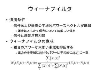 ウィーナフィルタ
● 適用条件
– 信号および雑音の平均的パワースペクトルが既知
● 雑音はともかく信号については厳しい仮定
– 信号と雑音が無相関
● ウィーナフィルタの意味
– 雑音のパワーが大きい帯域を抑圧する
● 出力の各帯域におけるパワーは平均的にE[Xi
2
]に一致
Wi  X i tNi t=
∑
t
∣X i t∣
2
∑
t
∣X i t∣
2
∑
t
∣Ni t∣
2
⋅ X i tNi t
 