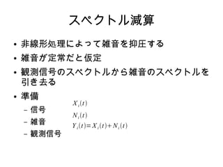 スペクトル減算
● 非線形処理によって雑音を抑圧する
● 雑音が定常だと仮定
● 観測信号のスペクトルから雑音のスペクトルを
引き去る
● 準備
– 信号
– 雑音
– 観測信号
X it
Ni t
Y it=X i tNi t
 