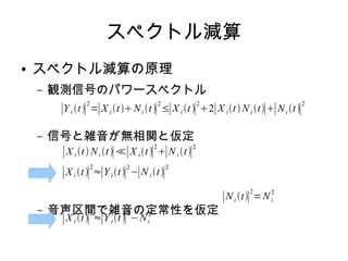 スペクトル減算
● スペクトル減算の原理
– 観測信号のパワースペクトル
– 信号と雑音が無相関と仮定
– 音声区間で雑音の定常性を仮定
∣Y i t∣
2
=∣X i tNi t∣
2
≤∣X i t∣
2
2∣X it Ni t∣∣Ni t∣
2
∣X i t Ni t∣≪∣X it∣
2
∣Ni t∣
2
∣X i t∣
2
≈∣Y it∣
2
−∣Ni t∣
2
∣Ni t∣
2
=Ni
2
∣X i t∣
2
≈∣Y it∣
2
−Ni
2
 