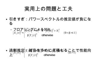 実用上の問題と工夫
● 引きすぎ：パワースペクトルの推定値が負にな
る
– フロアリングによる対処
● 過剰推定：雑音を多めに見積もることで性能向
上
∣X i t∣
2
≈
{∣Y i t∣
2
−Ni
2
if ∣Y it∣
2
Ni
2
∣Y it∣
2
otherwise
0≪1
∣X i t∣
2
≈
{∣Y i t∣
2
− Ni
2
if ∣Y i t∣
2
 Ni
2
∣Yi t∣
2
otherwise
1
 