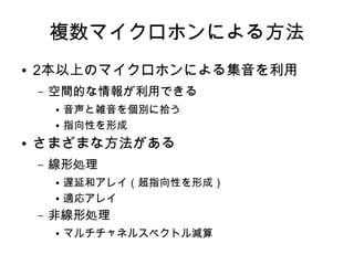 複数マイクロホンによる方法
● 2本以上のマイクロホンによる集音を利用
– 空間的な情報が利用できる
● 音声と雑音を個別に拾う
● 指向性を形成
● さまざまな方法がある
– 線形処理
● 遅延和アレイ（超指向性を形成）
● 適応アレイ
– 非線形処理
● マルチチャネルスペクトル減算
 