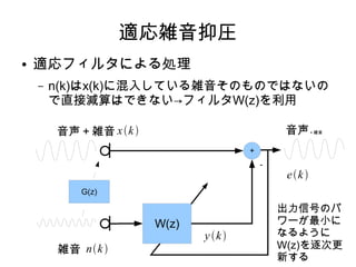適応雑音抑圧
● 適応フィルタによる処理
– n(k)はx(k)に混入している雑音そのものではないの
で直接減算はできない→フィルタW(z)を利用
音声＋雑音
雑音
音声＋雑音
W(z)
＋
－
xk
nk
G(z)
出力信号のパ
ワーが最小に
なるように
W(z)を逐次更
新する
yk
ek
 