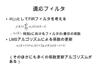 適応フィルタ
● W(z)としてFIRフィルタを考える
– : 時刻kにおけるフィルタのi番目の係数
● LMSアルゴリズムによる係数の更新
（そのほかにも多くの係数更新アルゴリズムが
ある）
yk=∑
i=1
p
wi knk−i
wi k
wi k1=wi k2 eknk−i1
 