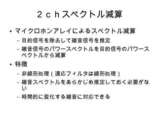 ２ｃｈスペクトル減算
● マイクロホンアレイによるスペクトル減算
– 目的信号を除去して雑音信号を推定
– 雑音信号のパワースペクトルを目的信号のパワース
ペクトルから減算
● 特徴
– 非線形処理（適応フィルタは線形処理）
– 雑音スペクトルをあらかじめ推定しておく必要がな
い
– 時間的に変化する雑音に対応できる
 