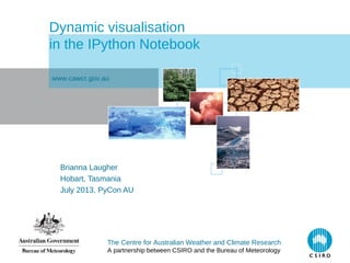 The Centre for Australian Weather and Climate Research
A partnership between CSIRO and the Bureau of Meteorology
Dynamic visualisation
in the IPython Notebook
Brianna Laugher
Hobart, Tasmania
July 2013, PyCon AU
www.cawcr.gov.au
 