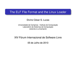 The ELF File Format and the Linux Loader
Divino C´esar S. Lucas
Universidade de Campinas - Instituto de Computac¸ ˜ao
Laborat´orio de Sistemas de Computac¸ ˜ao
(www.lsc.ic.unicamp.br)
XIV F´orum Internacional de Software Livre
05 de Julho de 2013
 