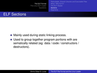 The ELF Format
The Linux ELF Loader
Questions
Relocatable, Shared Libraries and Executable Files
What / Why ELFs?
The ELF Header
Sections
Segments
ELF Sections
Mainly used during static linking process.
Used to group together program portions with are
sematically related (eg: data / code / constructors /
destructors).
Divino C´esar S. Lucas The ELF File Format and the Linux Loader
 